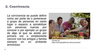 2. Convivencia
La convivencia se puede definir
como ser parte de o pertenecer
a grupo de personas en cierto
lugar o espacio a sociabilizar
con personas nuevas por
conocer o por ejemplo un grupo
de algo al que se asiste por
primera vez o simplemente
convivir con tus amigos y familia
siempre en un ambiente
armonioso.
Tomado de:
https://conceptodefinicion.de/convivencia/
 