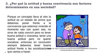 3. ¿Por qué la actitud y buena convivencia son factores
determinantes en una sociedad?
Porque un concepto lleva al otro la
actitud es un estado de animo que
debemos poner frente a la
convivencia que estemos viviendo el
momento sea con quien sea, no
sirve de nada convivir pero no tener
buena actitud o viceversa, tener una
buena actitud pero no querer
socializar, entonces en conclusión
siempre debemos tener buena
actitud frente a las socializaciones
que vamos a hacer.
Tomado de: https://us.toluna.com/opinions/4073408/URBANIDAD-Conjunto-de-
normas-para-tener-una-buena-actitud
 