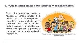 5. ¿Qué relación existe entre amistad y compañerismo?
Estos dos conceptos tienen en
relación el termino ayudar a los
demás, ya que el compañerismo
consiste en ayudar a alguien ya sea
conocido o no conocido sin recibir
nada a cambio y la amistad es lo
mismo solo que con la persona se
construye una lazo de amistad a
largo plazo. Tomado de: http://kmescobar.blogspot.com/2012/08/la-diferencia-
entre-amistad-y.html
 