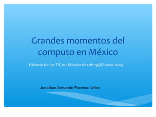 Grandes momentos del
computo en México
Historia de las TIC en México desde 1958 hasta 2003
Jonathan Armando Pacheco Uribe
 