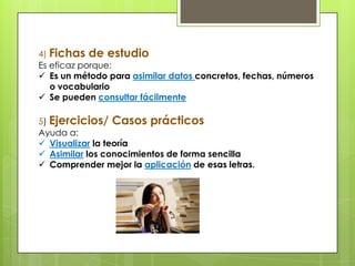 4) Fichas de estudio
Es eficaz porque:
 Es un método para asimilar datos concretos, fechas, números
o vocabulario
 Se pueden consultar fácilmente
5) Ejercicios/ Casos prácticos
Ayuda a:
 Visualizar la teoría
 Asimilar los conocimientos de forma sencilla
 Comprender mejor la aplicación de esas letras.
 