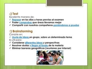 6) Test
Excelente manera de:
 Repasar en los días u horas previas al examen
 Poder comprobar que áreas llevamos mejor
 Compartir con nuestros compañeros poniéndonos a prueba
7) Brainstorming
Consiste en:
 Lluvia de ideas en grupo, sobre un determinado tema
Es útil para:
 Considerar diferentes ideas y perspectivas
 Resolver dudas y llegar al fondo de la materia
 Eliminar barreras geográficas (reuniones por internet)
 
