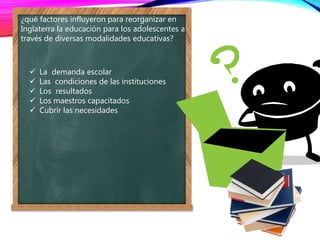 ¿qué factores influyeron para reorganizar en
Inglaterra la educación para los adolescentes a
través de diversas modalidades educativas?
 La demanda escolar
 Las condiciones de las instituciones
 Los resultados
 Los maestros capacitados
 Cubrir las necesidades
 