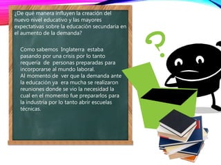 ¿De qué manera influyen la creación del
nuevo nivel educativo y las mayores
expectativas sobre la educación secundaria en
el aumento de la demanda?
Como sabemos Inglaterra estaba
pasando por una crisis por lo tanto
requería de personas preparadas para
incorporarse al mundo laboral.
Al momento de ver que la demanda ante
la educación ya era mucha se realizaron
reuniones donde se vio la necesidad la
cual en el momento fue prepararlos para
la industria por lo tanto abrir escuelas
técnicas.
 