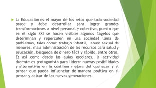  La Educación es el mayor de los retos que toda sociedad
posee y debe desarrollar para lograr grandes
transformaciones a nivel personal y colectivo, puesto que
en el siglo XXI se hacen visibles algunos flagelos que
determinan y repercuten en una sociedad llena de
problemas, tales como: trabajo infantil, abuso sexual de
menores, mala administración de los recursos para salud y
educación, búsqueda de dinero fácil y rápido, entre otros.
Es así como desde las aulas escolares, la actividad
docente es protagonista para liderar nuevas posibilidades
y alternativas en la continua mejora del quehacer y el
pensar que pueda influenciar de manera positiva en el
pensar y actuar de las nuevas generaciones.
 