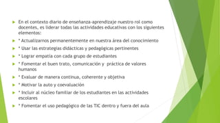  En el contexto diario de enseñanza-aprendizaje nuestro rol como
docentes, es liderar todas las actividades educativas con los siguientes
elementos:
 * Actualizarnos permanentemente en nuestra área del conocimiento
 * Usar las estrategias didácticas y pedagógicas pertinentes
 * Lograr empatía con cada grupo de estudiantes
 * Fomentar el buen trato, comunicación y práctica de valores
humanos
 * Evaluar de manera continua, coherente y objetiva
 * Motivar la auto y coevaluación
 * Incluir al núcleo familiar de los estudiantes en las actividades
escolares
 * Fomentar el uso pedagógico de las TIC dentro y fuera del aula
 