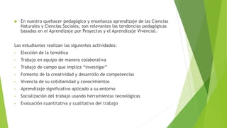  En nuestro quehacer pedagógico y enseñanza aprendizaje de las Ciencias
Naturales y Ciencias Sociales, son relevantes las tendencias pedagógicas
basadas en el Aprendizaje por Proyectos y el Aprendizaje Vivencial.
Los estudiantes realizan las siguientes actividades:
• Elección de la temática
• Trabajo en equipo de manera colaborativa
• Trabajo de campo que implica “investigar”
• Fomento de la creatividad y desarrollo de competencias
• Vivencia de su cotidianidad y conocimientos
• Aprendizaje significativo aplicado a su entorno
• Socialización del trabajo usando herramientas tecnológicas
• Evaluación cuantitativa y cualitativa del trabajo
 