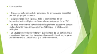  CONCLUSIONES
 * El docente debe ser un líder generador de personas con capacidad
para dirigir grupos humanos.
 * El aprendizaje en el siglo XXI debe ir acompañado de las
herramientas tecnológicas mediante el uso pedagógico de las TIC.
 * Se debe incentivar la flexibilidad en los procesos educativos porque
cada educando es un ser con diversas habilidades e inteligencias
múltiples.
 * La Educación debe propender por el desarrollo de las competencias
ciudadanas, laborales que fomenten el pensamiento crítico, respeto
por la diferencia, la tolerancia y la sana convivencia.
 
