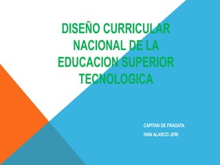 DISEÑO CURRICULAR
NACIONAL DE LA
EDUCACION SUPERIOR
TECNOLOGICA
CAPITAN DE FRAGATA
IVAN ALARCO JERI
 