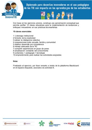 Con base en los ejercicios previos, construya una aproximación conceptual que
permita perfilar 10 claves educativas para la implementación de tendencias y
enfoques innovadores en sus prácticas de enseñanza:
10 claves esenciales
1: Liderazgo institucional
2 fomento de la creatividad
3 extraer la inteligencia colectiva
4 cooperaciones entre escuela, familia y comunidad
5 objetivo desarrollo por competencia
6 manejo adecuado de la TIC
7 compartir experiencias en grupo de pares
8 actualización constante del conocimiento
9 contenidos + pedagogía + tecnología
10 emprendimiento para realizar las actividades asignadas
Nota:
Finalizado el ejercicio, por favor enviarlo a través de la plataforma Blackboard
en el espacio dispuesto, asociado a la actividad 8.
 