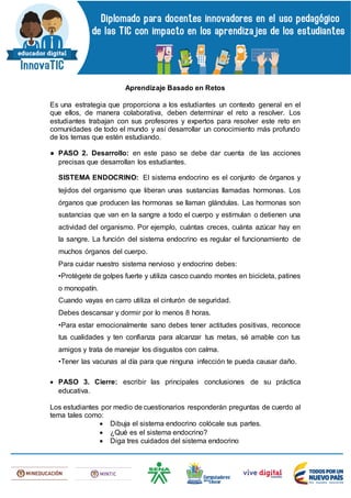 Aprendizaje Basado en Retos
Es una estrategia que proporciona a los estudiantes un contexto general en el
que ellos, de manera colaborativa, deben determinar el reto a resolver. Los
estudiantes trabajan con sus profesores y expertos para resolver este reto en
comunidades de todo el mundo y así desarrollar un conocimiento más profundo
de los temas que estén estudiando.
● PASO 2. Desarrollo: en este paso se debe dar cuenta de las acciones
precisas que desarrollan los estudiantes.
SISTEMA ENDOCRINO: El sistema endocrino es el conjunto de órganos y
tejidos del organismo que liberan unas sustancias llamadas hormonas. Los
órganos que producen las hormonas se llaman glándulas. Las hormonas son
sustancias que van en la sangre a todo el cuerpo y estimulan o detienen una
actividad del organismo. Por ejemplo, cuántas creces, cuánta azúcar hay en
la sangre. La función del sistema endocrino es regular el funcionamiento de
muchos órganos del cuerpo.
Para cuidar nuestro sistema nervioso y endocrino debes:
•Protégete de golpes fuerte y utiliza casco cuando montes en bicicleta, patines
o monopatín.
Cuando vayas en carro utiliza el cinturón de seguridad.
Debes descansar y dormir por lo menos 8 horas.
•Para estar emocionalmente sano debes tener actitudes positivas, reconoce
tus cualidades y ten confianza para alcanzar tus metas, sé amable con tus
amigos y trata de manejar los disgustos con calma.
•Tener las vacunas al día para que ninguna infección te pueda causar daño.
 PASO 3. Cierre: escribir las principales conclusiones de su práctica
educativa.
Los estudiantes por medio de cuestionarios responderán preguntas de cuerdo al
tema tales como:
 Dibuja el sistema endocrino colócale sus partes.
 ¿Qué es el sistema endocrino?
 Diga tres cuidados del sistema endocrino
 