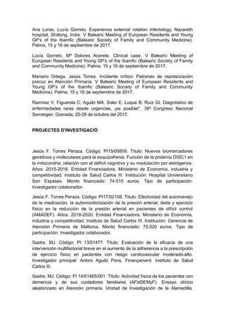 Ana Loras, Lucía Gorreto. Experience external rotation infectology, Nazareth
hospital, Shillong, India. V Balearic Meeting of European Residents and Young
GP’s of the Ibamfic (Balearic Society of Family and Community Medicine).
Palma, 15 y 16 de septiembre de 2017.
Lucía Gorreto, Mª Dolores Acerete. Clinical case. V Balearic Meeting of
European Residents and Young GP’s of the Ibamfic (Balearic Society of Family
and Community Medicine). Palma, 15 y 16 de septiembre de 2017.
Mariano Ortega, Jesús Torres. Incidente crítico: Patrones de repolarización
precoz en Atención Primaria. V Balearic Meeting of European Residents and
Young GP’s of the Ibamfic (Balearic Society of Family and Community
Medicine). Palma, 15 y 16 de septiembre de 2017.
Ramírez V, Figuerola C, Aguiló MA, Soler E, Luque B, Ruíz GI. Diagnóstico de
enfermedades raras desde urgencias, ¡es posible!”. 39º Congreso Nacional
Semergen. Granada, 25-28 de octubre del 2017.
PROJECTES D'INVESTIGACIÓ
Jesús F. Torres Peraza. Código: PI15/00809. Título: Nuevos biomarcadores
genéticos y moleculares para la esquizofrenia. Función de la proteína DISC1 en
la mitocondria, relación con el déficit cognitivo y su modulación por estrógenos.
Años: 2015-2018. Entidad Financiadora: Ministerio de Economía, industria y
competitividad. Instituto de Salud Carlos III. Institución: Hospital Universitario
Son Espases. Monto financiado: 74.515 euros. Tipo de participación:
Investigador colaborador.
Jesús F. Torres Peraza. Código: PI17/02108. Título: Efectividad del automanejo
de la medicación, la automonitorización de la presión arterial, dieta y ejercicio
físico en la reducción de la presión arterial en pacientes de difícil control
(AMADEF). Años: 2018-2020. Entidad Financiadora: Ministerio de Economía,
industria y competitividad. Instituto de Salud Carlos III. Institución: Gerencia de
Atención Primaria de Mallorca. Monto financiado: 75.020 euros. Tipo de
participación: Investigador colaborador.
Sastre, MJ. Código: PI 13/01477. Título: Evaluación de la eficacia de una
intervención multifactorial breve en el aumento de la adherencia a la prescripción
de ejercicio físico en pacientes con riesgo cardiovascular moderado-alto.
Investigador principal: Antoni Aguiló Pons. Finançament: Instituto de Salud
Carlos III.
Sastre, MJ. Código: PI 14/01465/001. Título: Actividad física de los pacientes con
demencia y de sus cuidadores familiares (AFisDEMyF). Ensayo clínico
aleatorizado en Atención primaria. Unidad de Investigación de la Alamedilla,
 