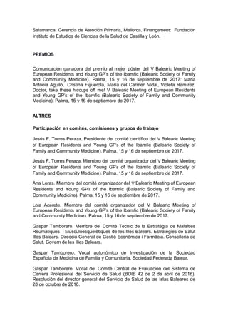 Salamanca. Gerencia de Atención Primaria, Mallorca. Finançament: Fundación
Instituto de Estudios de Ciencias de la Salud de Castilla y León.
PREMIOS
Comunicación ganadora del premio al mejor póster del V Balearic Meeting of
European Residents and Young GP’s of the Ibamfic (Balearic Society of Family
and Community Medicine). Palma, 15 y 16 de septiembre de 2017: Maria
Antònia Aguiló, Cristina Figuerola, María del Carmen Vidal, Violeta Ramírez.
Doctor, take these hiccups off me! V Balearic Meeting of European Residents
and Young GP’s of the Ibamfic (Balearic Society of Family and Community
Medicine). Palma, 15 y 16 de septiembre de 2017.
ALTRES
Participación en comités, comisiones y grupos de trabajo
Jesús F. Torres Peraza. Presidente del comité científico del V Balearic Meeting
of European Residents and Young GP’s of the Ibamfic (Balearic Society of
Family and Community Medicine). Palma, 15 y 16 de septiembre de 2017.
Jesús F. Torres Peraza. Miembro del comité organizador del V Balearic Meeting
of European Residents and Young GP’s of the Ibamfic (Balearic Society of
Family and Community Medicine). Palma, 15 y 16 de septiembre de 2017.
Ana Loras. Miembro del comité organizador del V Balearic Meeting of European
Residents and Young GP’s of the Ibamfic (Balearic Society of Family and
Community Medicine). Palma, 15 y 16 de septiembre de 2017.
Lola Acerete. Miembro del comité organizador del V Balearic Meeting of
European Residents and Young GP’s of the Ibamfic (Balearic Society of Family
and Community Medicine). Palma, 15 y 16 de septiembre de 2017.
Gaspar Tamborero. Membre del Comitè Tècnic de la Estratègia de Malalties
Reumàtiques i Musculoesquelètiques de les Illes Balears. Estratègies de Salut
Illes Balears. Direcció General de Gestió Econòmica i Farmàcia. Conselleria de
Salut. Govern de les Illes Balears.
Gaspar Tamborero. Vocal autonómico de Investigación de la Sociedad
Española de Medicina de Familia y Comunitaria. Sociedad Federada Balear.
Gaspar Tamborero. Vocal del Comité Central de Evaluación del Sistema de
Carrera Profesional del Servicio de Salud (BOIB 42 de 2 de abril de 2016).
Resolución del director general del Servicio de Salud de las Islas Baleares de
28 de octubre de 2016.
 