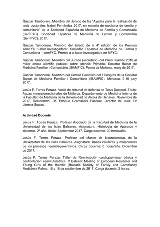 Gaspar Tamborero. Miembro del Jurado de las “Ayudas para la realización de
tesis doctorales Isabel Fernández 2017, en materia de medicina de familia y
comunitaria” de la Sociedad Española de Medicina de Familia y Comunitaria
(SemFYC). Sociedad Española de Medicina de Familia y Comunitaria
(SemFYC), 2017.
Gaspar Tamborero. Miembro del Jurado de la 4ª edición de los Premios
semFYC "Labor Investigadora". Sociedad Española de Medicina de Familia y
Comunitaria – semFYC. Premio a la labor investigadora en MFYC.
Gaspar Tamborero. Miembro del Jurado (secretario) del Premi Ibamfic 2016 al
millor article científic publicat sobre Atenció Primària. Societat Balear de
Medicina Familiar i Comunitària (IBAMFIC). Palma de Mallorca, maig de 2017.
Gaspar Tamborero. Miembro del Comité Científico del I Congrés de la Societat
Balear de Medicina Familiar i Comunitària (IBAMFIC). Menorca, 9-10 juny
2017.
Jesús F. Torres Peraza. Vocal del tribunal de defensa de Tesis Doctoral. Título:
Aguas mineralomedicinales de Mallorca. Departamento de Medicina interna de
la Facultad de Medicina de la Universidad de Alcalá de Henares. Noviembre de
2017. Doctorando: Dr. Enrique Gramallers Pascual. Director de tesis: Dr
Llorenz Socias.
Actividad Docente
Jesús F. Torres Peraza. Profesor Asociado de la Facultad de Medicina de la
Universidad de las Islas Baleares. Asignatura: Histología de Aparatos y
sistemas, 2º año. Inicio: Septiembre 2017. Carga docente: 30 horas/año.
Jesús F. Torres Peraza. Profesor del Master de Neurociencias de la
Universidad de las Islas Baleares. Asignatura: Bases celulares y moleculares
de los procesos neurodegenerativos. Carga docente: 6 horas/año. Diciembre
de 2017.
Jesús F. Torres Peraza. Taller de Reanimación cardiopulmonar básica y
desfibrilación semiautomática. V Balearic Meeting of European Residents and
Young GP’s of the Ibamfic (Balearic Society of Family and Community
Medicine). Palma, 15 y 16 de septiembre de 2017. Carga docente: 2 horas.
 