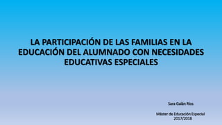 LA PARTICIPACIÓN DE LAS FAMILIAS EN LA
EDUCACIÓN DEL ALUMNADO CON NECESIDADES
EDUCATIVAS ESPECIALES
Sara Galán Ríos
Máster de Educación Especial
2017/2018
 