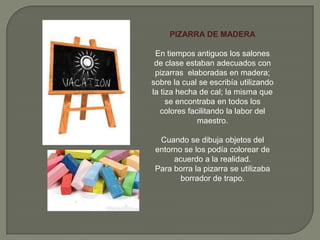 PIZARRA DE MADERA
En tiempos antiguos los salones
de clase estaban adecuados con
pizarras elaboradas en madera;
sobre la cual se escribía utilizando
la tiza hecha de cal; la misma que
se encontraba en todos los
colores facilitando la labor del
maestro.
Cuando se dibuja objetos del
entorno se los podía colorear de
acuerdo a la realidad.
Para borra la pizarra se utilizaba
borrador de trapo.
 