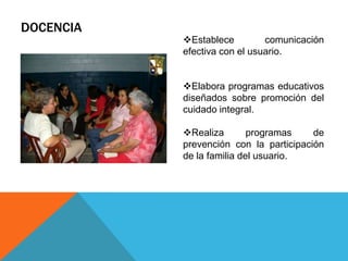 DOCENCIA
Establece comunicación
efectiva con el usuario.
Elabora programas educativos
diseñados sobre promoción del
cuidado integral.
Realiza programas de
prevención con la participación
de la familia del usuario.
 