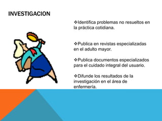 INVESTIGACION
Identifica problemas no resueltos en
la práctica cotidiana.
Publica en revistas especializadas
en el adulto mayor.
Publica documentos especializados
para el cuidado integral del usuario.
Difunde los resultados de la
investigación en el área de
enfermería.
 