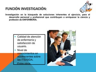 FUNCIÓN INVESTIGACIÓN:
Investigación en la búsqueda de soluciones inherentes al ejercicio, para el
desarrollo personal y profesional que contribuyen a enriquecer la ciencia y
profesión de ENFERMERÍA.
 Calidad de atención
de enfermería y
satisfacción de
usuario.
 Nivel de
conocimientos en
adolescentes sobre
las ITS/SIDA.
 Entre otros.
 