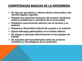 COMPETENCIAS BASICAS DE LA ENFERMERA
 Se rige por principios y valores éticos universales y las
normas legales vigentes.
 Respeta los derechos humanos del usuario, familiares,
entorno profesional y miembros de la comunidad.
 Establece comunicación efectiva con el usuario y su
entorno
 Respeta la diversidad cultural del usuario y su entorno
 Ejerce liderazgo participativo en el ámbito laboral.
 Se integra y participa efectivamente en los equipos de
trabajo
 Se actualiza permanentemente sobre los avances
científicos y tecnológicos de su profesión.
 