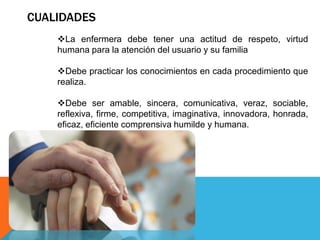 CUALIDADES
La enfermera debe tener una actitud de respeto, virtud
humana para la atención del usuario y su familia
Debe practicar los conocimientos en cada procedimiento que
realiza.
Debe ser amable, sincera, comunicativa, veraz, sociable,
reflexiva, firme, competitiva, imaginativa, innovadora, honrada,
eficaz, eficiente comprensiva humilde y humana.
 