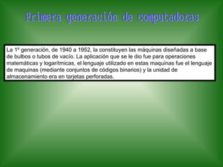 La 1º generación, de 1940 a 1952, la constituyen las máquinas diseñadas a base
de bulbos o tubos de vacío. La aplicación que se le dio fue para operaciones
matemáticas y logarítmicas, el lenguaje utilizado en estas maquinas fue el lenguaje
de maquinas (mediante conjuntos de códigos binarios) y la unidad de
almacenamiento era en tarjetas perforadas.
 