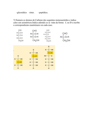 –glicosídico   -éster.   –peptídico.


7) Numera os átomos de Carbono dos seguintes monosacáridos e indica
cales son asimétricos.Indica ademáis se se trata da forma L ou D e escribe
o correspondiente enantiómero en cada caso.
 