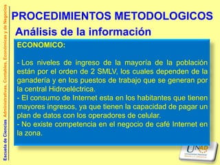 Escuela de Ciencias Administrativas, Contables, Económicas y de Negocios


                                                                           PROCEDIMIENTOS METODOLOGICOS
                                                                            Análisis de la información
                                                                           ECONOMICO:

                                                                           - Los niveles de ingreso de la mayoría de la población
                                                                           están por el orden de 2 SMLV, los cuales dependen de la
                                                                           ganadería y en los puestos de trabajo que se generan por
                                                                           la central Hidroeléctrica.
                                                                           - El consumo de Internet esta en los habitantes que tienen
                                                                           mayores ingresos, ya que tienen la capacidad de pagar un
                                                                           plan de datos con los operadores de celular.
                                                                           - No existe competencia en el negocio de café Internet en
                                                                           la zona.
 