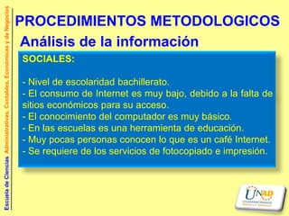 Escuela de Ciencias Administrativas, Contables, Económicas y de Negocios


                                                                           PROCEDIMIENTOS METODOLOGICOS
                                                                            Análisis de la información
                                                                           SOCIALES:

                                                                           - Nivel de escolaridad bachillerato.
                                                                           - El consumo de Internet es muy bajo, debido a la falta de
                                                                           sitios económicos para su acceso.
                                                                           - El conocimiento del computador es muy básico.
                                                                           - En las escuelas es una herramienta de educación.
                                                                           - Muy pocas personas conocen lo que es un café Internet.
                                                                           - Se requiere de los servicios de fotocopiado e impresión.
 