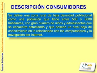 Escuela de Ciencias Administrativas, Contables, Económicas y de Negocios


                                                                            DESCRIPCIÓN CONSUMIDORES
                                                                           Se define una zona rural de baja densidad poblacional
                                                                           como una población que tiene entre 500 y 3000
                                                                           habitantes, con gran numero de niños y adolescentes que
                                                                           se encuentra estudiando y que poseen un nivel bajo de
                                                                           conocimiento en lo relacionado con los computadores y la
                                                                           navegación por internet.
 