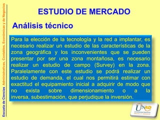 Escuela de Ciencias Administrativas, Contables, Económicas y de Negocios


                                                                                      ESTUDIO DE MERCADO
                                                                           Análisis técnico
                                                                           Para la elección de la tecnología y la red a implantar, es
                                                                           necesario realizar un estudio de las características de la
                                                                           zona geográfica y los inconvenientes que se pueden
                                                                           presentar por ser una zona montañosa, es necesario
                                                                           realizar un estudio de campo (Survey) en la zona.
                                                                           Paralelamente con este estudio se podrá realizar un
                                                                           estudio de demanda, el cual nos permitirá estimar con
                                                                           exactitud el equipamiento inicial a adquirir de modo que
                                                                           no     exista   sobre    dimensionamiento      o     a  la
                                                                           inversa, subestimación, que perjudique la inversión.
 