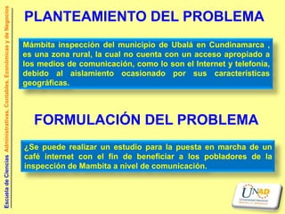 Escuela de Ciencias Administrativas, Contables, Económicas y de Negocios

                                                                           PLANTEAMIENTO DEL PROBLEMA
                                                                           Mámbita inspección del municipio de Ubalá en Cundinamarca ,
                                                                           es una zona rural, la cual no cuenta con un acceso apropiado a
                                                                           los medios de comunicación, como lo son el Internet y telefonía,
                                                                           debido al aislamiento ocasionado por sus características
                                                                           geográficas.



                                                                             FORMULACIÓN DEL PROBLEMA
                                                                           ¿Se puede realizar un estudio para la puesta en marcha de un
                                                                           café internet con el fin de beneficiar a los pobladores de la
                                                                           inspección de Mambita a nivel de comunicación.
 