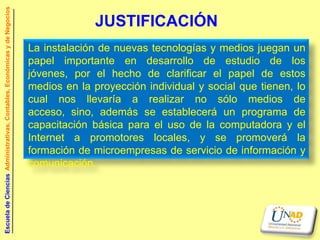 Escuela de Ciencias Administrativas, Contables, Económicas y de Negocios

                                                                                         JUSTIFICACIÓN
                                                                           La instalación de nuevas tecnologías y medios juegan un
                                                                           papel importante en desarrollo de estudio de los
                                                                           jóvenes, por el hecho de clarificar el papel de estos
                                                                           medios en la proyección individual y social que tienen, lo
                                                                           cual nos llevaría a realizar no sólo medios de
                                                                           acceso, sino, además se establecerá un programa de
                                                                           capacitación básica para el uso de la computadora y el
                                                                           Internet a promotores locales, y se promoverá la
                                                                           formación de microempresas de servicio de información y
                                                                           comunicación.
 
