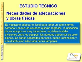 Escuela de Ciencias Administrativas, Contables, Económicas y de Negocios


                                                                                      ESTUDIO TÉCNICO
                                                                            Necesidades de adecuaciones
                                                                            y obras físicas
                                                                           Es necesario adecuar el local para tener un café internet
                                                                           cómodo y al que los usuarios quieran regresar, la ubicación
                                                                           de los equipos es muy importante, se deben instalar
                                                                           divisiones entre los equipos, las paredes deben ser de color
                                                                           blanco, los baños separados por sexo, buena iluminación y
                                                                           una distribución adecuada de las lámparas.
 