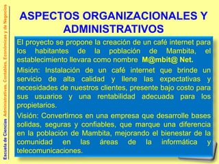 Escuela de Ciencias Administrativas, Contables, Económicas y de Negocios


                                                                           ASPECTOS ORGANIZACIONALES Y
                                                                                 ADMINISTRATIVOS
                                                                           El proyecto se propone la creación de un café internet para
                                                                           los habitantes de la población de Mambita, el
                                                                           establecimiento llevara como nombre M@mbit@ Net.
                                                                           Misión: Instalación de un café internet que brinde un
                                                                           servicio de alta calidad y llene las expectativas y
                                                                           necesidades de nuestros clientes, presente bajo costo para
                                                                           sus usuarios y una rentabilidad adecuada para los
                                                                           propietarios.
                                                                           Visión: Convertirnos en una empresa que desarrolle bases
                                                                           solidas, seguras y confiables, que marque una diferencia
                                                                           en la población de Mambita, mejorando el bienestar de la
                                                                           comunidad en las áreas de la informática y
                                                                           telecomunicaciones.
 