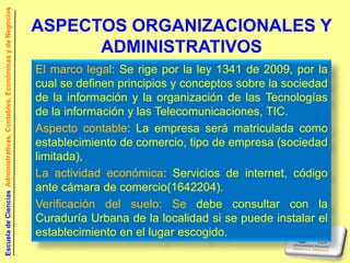 Escuela de Ciencias Administrativas, Contables, Económicas y de Negocios


                                                                           ASPECTOS ORGANIZACIONALES Y
                                                                                 ADMINISTRATIVOS
                                                                           El marco legal: Se rige por la ley 1341 de 2009, por la
                                                                           cual se definen principios y conceptos sobre la sociedad
                                                                           de la información y la organización de las Tecnologías
                                                                           de la información y las Telecomunicaciones, TIC.
                                                                           Aspecto contable: La empresa será matriculada como
                                                                           establecimiento de comercio, tipo de empresa (sociedad
                                                                           limitada),
                                                                           La actividad económica: Servicios de internet, código
                                                                           ante cámara de comercio(1642204).
                                                                           Verificación del suelo: Se debe consultar con la
                                                                           Curaduría Urbana de la localidad si se puede instalar el
                                                                           establecimiento en el lugar escogido.
 