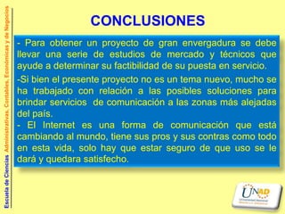 Escuela de Ciencias Administrativas, Contables, Económicas y de Negocios


                                                                                           CONCLUSIONES
                                                                           - Para obtener un proyecto de gran envergadura se debe
                                                                           llevar una serie de estudios de mercado y técnicos que
                                                                           ayude a determinar su factibilidad de su puesta en servicio.
                                                                           -Si bien el presente proyecto no es un tema nuevo, mucho se
                                                                           ha trabajado con relación a las posibles soluciones para
                                                                           brindar servicios de comunicación a las zonas más alejadas
                                                                           del país.
                                                                           - El Internet es una forma de comunicación que está
                                                                           cambiando al mundo, tiene sus pros y sus contras como todo
                                                                           en esta vida, solo hay que estar seguro de que uso se le
                                                                           dará y quedara satisfecho.
 