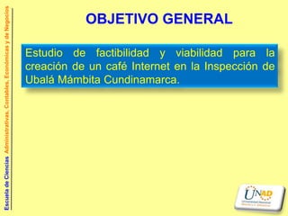 Escuela de Ciencias Administrativas, Contables, Económicas y de Negocios

                                                                                      OBJETIVO GENERAL

                                                                           Estudio de factibilidad y viabilidad para la
                                                                           creación de un café Internet en la Inspección de
                                                                           Ubalá Mámbita Cundinamarca.
 