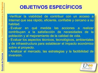 Escuela de Ciencias Administrativas, Contables, Económicas y de Negocios


                                                                                  OBJETIVOS ESPECÍFICOS
                                                                           -Verificar la viabilidad de contribuir con un acceso a
                                                                           Internet que sea rápido, eficiente, confiable y cercano a su
                                                                           habitad.
                                                                           - Evaluar en qué medida las acciones a realizar
                                                                           contribuyen a la satisfacción de necesidades de la
                                                                           población y al mejoramiento de la calidad de vida.
                                                                           - Evaluar los aspectos técnicos, tecnológicos, ambientales
                                                                           y de infraestructura para establecer el impacto económico
                                                                           sobre el proyecto.
                                                                           - Analizar el mercado, las estrategias y la factibilidad de
                                                                           inversión.
 