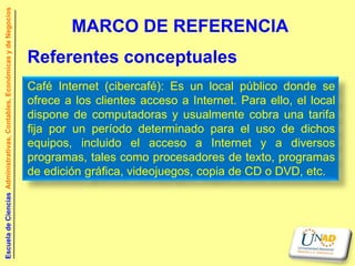 Escuela de Ciencias Administrativas, Contables, Económicas y de Negocios


                                                                                   MARCO DE REFERENCIA
                                                                           Referentes conceptuales
                                                                           Café Internet (cibercafé): Es un local público donde se
                                                                           ofrece a los clientes acceso a Internet. Para ello, el local
                                                                           dispone de computadoras y usualmente cobra una tarifa
                                                                           fija por un período determinado para el uso de dichos
                                                                           equipos, incluido el acceso a Internet y a diversos
                                                                           programas, tales como procesadores de texto, programas
                                                                           de edición gráfica, videojuegos, copia de CD o DVD, etc.
 