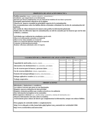 PROPUESTA DE APLICACIÓN DIDÁCTICA
Posibles usuarios: (etapa o contexto educativo , características )
.Estudiantes que tengan interés en la información
.Docentes que deseen complementar con este material las temáticas de sus clases o proyectos

Principales aportaciones educativas de la página:
.Muestra de manera resumida los principales aspectos de la contaminación
.Da recomendaciones sobre los hábitos diarios orientados a disminuir los niveles de contaminación del
ambiente
.Por medio de videos demuestra de manera más gráfica la información planteada
.Habla sobre los diferentes tipos de contaminación, no solo los causados por las basuras que son los más
evidentes y comunes.
.
Actividades que realizarán los estudiantes con la web:
.Observar la información contenida en el material
.Observar los vídeos incluidos en el material
.Observar el material adicional enlazado por el material
.Comentar la información presentada.
.Realizar reflexiones adicionales sobre el respecto.
.
.
.
.
.
.

VALORACIÓN DE LA PROPUESTA DE APLICACIÓN DIDÁCTICA
EXCELENTE

ALTA

CORRECTA

BAJA

Capacidad de motivación, atractivo, interés…………………….

.

.

.X

.

Adecuación a los destinatariosde los contenidos, actividades.

.

.

.X

.

Uso de recursos para la buscar y procesar datos................

.

.

.X

.

Uso de recursos didácticos: síntesis, organizadores.................

.

.

.X

.

Fomento del autoaprendizaje.Iniciativa, toma decisiones..........

.

.

.X

.

Enfoque aplicativo/ creativo de las actividades........................

.

.

.X

.

Trabajo cooperativo......................................................................

.

.

.

.X

OBSERVACIONES
Dificultades y limitaciones a considerar:
.Los enlaces externos que posee no son funcionales
.Requiere mayores elementos de interactividad
.Requiere elementos gráficos que resulten atractivos a la audiencia
.Hay información incompleta en los contenidos
Otros aspectos a destacar: (p.e.: posible trabajo cooperativo, sistemas de tutorización, etc.)
.Muestra información relevante sobre la temática
.Teóricamente posee enlaces de interés que complementan la información, aunque son enlaces fallidos.
.
Otras páginas de contenido similar o complementario:
.http://www.cida.gob.ve/cida_home/index.php?option=com_content&view=article&id=1046
http://www.reciclavidrio.com/entrar.htm
.

 