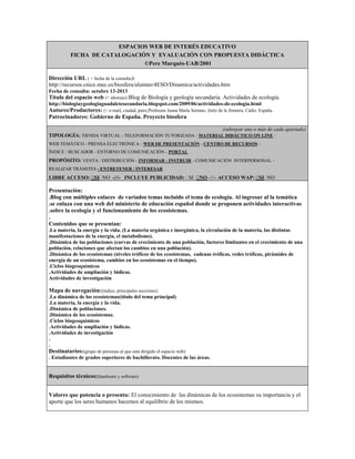 ESPACIOS WEB DE INTERÉS EDUCATIVO
FICHA DE CATALOGACIÓN Y EVALUACIÓN CON PROPUESTA DIDÁCTICA
©Pere Marquès-UAB/2001
Dirección URL ( + fecha de la consulta):
http://recursos.cnice.mec.es/biosfera/alumno/4ESO/Dinamica/actividades.htm
Fecha de consulta: octubre 13-2013

Título del espacio web (+ idiomas):Blog de Biología y geología secundaria. Actividades de ecología.
http://biologiaygeologiaguadaletesecundaria.blogspot.com/2009/06/actividades-de-ecologia.html

Autores/Productores: (+ e-mail, ciudad, país).Profesora Juana María Serrano. Jeréz de la frontera. Cádiz. España.
Patrocinadores: Gobierno de España. Proyecto biosfera
(subrayar uno o más de cada apartado)
TIPOLOGÍA: TIENDA VIRTUAL - TELEFORMACIÓN TUTORIZADA - MATERIAL DIDÁCTICO ON LINE WEB TEMÁTICO - PRENSA ELECTRÓNICA - WEB DE PRESENTACIÓN - CENTRO DE RECURSOS ÍNDICE / BUSCADOR - ENTORNO DE COMUNICACIÓN - PORTAL

PROPÓSITO: VENTA / DISTRIBUCIÓN - INFORMAR - INSTRUIR - COMUNICACIÓN INTERPERSONAL REALIZAR TRÁMITES - ENTRETENER / INTERESAR

LIBRE ACCESO:  NO -///- INCLUYE PUBLICIDAD:   -///- ACCESO WAP:  NO
SI
SI NO
SI

Presentación:
.Blog con múltiples enlaces de variados temas incluido el tema de ecología. Al ingresar al la temática
.se enlaza con una web del ministerio de educación español donde se proponen actividades interactivas
.sobre la ecología y el funcionamiento de los ecosistemas.
.
Contenidos que se presentan:
.La materia, la energía y la vida. (La materia orgánica e inorgánica, la circulación de la materia, las distintas
manifestaciones de la energía, el metabolismo).
.Dinámica de las poblaciones (curvas de crecimiento de una población, factores limitantes en el crecimiento de una
población, relaciones que afectan los cambios en una población).
.Dinámica de los ecosistemas (niveles tróficos de los ecosistemas, cadenas tróficas, redes tróficas, pirámides de
energía de un ecosistema, cambios en los ecosistemas en el tiempo).
.Ciclos biogeoquímicos
.Actividades de ampliación y lúdicas.
Actividades de investigación

Mapa de navegación:(índice, principales secciones)
.La dinámica de los ecosistemas(título del tema principal)
.La materia, la energía y la vida.
.Dinámica de poblaciones.
.Dinámica de los ecosistemas.
.Ciclos biogeoquímicos
.Actividades de ampliación y lúdicas.
.Actividades de investigación
.
.

Destinatarios:(grupo de personas al que está dirigido el espacio web)
. Estudiantes de grados superiores de bachillerato. Docentes de las áreas.

Requisitos técnicos:(hardware y software)
Valores que potencia o presenta: El conocimiento de las dinámicas de los ecosistemas su importancia y el
aporte que los seres humanos hacemos al equilibrio de los mismos.

 