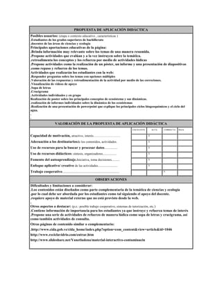 PROPUESTA DE APLICACIÓN DIDÁCTICA
Posibles usuarios: (etapa o contexto educativo , características )
.Estudiantes de los grados superiores de bachillerato
.docentes de las áreas de ciencias y ecología

Principales aportaciones educativas de la página:
.Brinda información muy relevante sobre los temas de una manera resumida.
.Propone actividades que evalúan y a la vez instruyen sobre la temática.
.retroalimenta los conceptos y los refuerza por medio de actividades lúdicas
.Propone actividades como la realización de un póster, un informe y una presentación de diapositivas
.como repaso y refuerzo de los temas.
Actividades que realizarán los estudiantes con la web:
.Responder preguntas sobre los temas con opciones múltiples
.Valoración de las respuestas y retroalimentación de la actividad por medio de las correciones.
.Visualización de videos de apoyo
.Sopa de letras
.Crucigrama
.Actividades individuales y en grupo
Realización de poster sobre los principales conceptos de ecosistema y sus dinámicas.
.realización de informes individuales sobre la dinámica de los ecosistemas
.Realización de una presentación de powerpoint que explique los principales ciclos biogeoquímicos y el ciclo del
agua.
.
.

VALORACIÓN DE LA PROPUESTA DE APLICACIÓN DIDÁCTICA
EXCELENTE

ALTA

CORRECTA

BAJA

Capacidad de motivación, atractivo, interés…………………….

.

.X

.

.

Adecuación a los destinatariosde los contenidos, actividades.

.

.X

.

.

Uso de recursos para la buscar y procesar datos................

.

.X

.

.

Uso de recursos didácticos: síntesis, organizadores.................

.

.X

.

.

Fomento del autoaprendizaje.Iniciativa, toma decisiones..........

.

.X

.

.

Enfoque aplicativo/ creativo de las actividades........................

.

.X

.

.

Trabajo cooperativo......................................................................

.

.

.X

.

OBSERVACIONES
Dificultades y limitaciones a considerar:
.Los contenidos están diseñados como parte complementaria de la temática de ciencias y ecología
.por lo cual debe ser abordada por los estudiantes como tal siguiendo el apoyo del docente.
.requiere apoyo de material externo que no está provisto desde la web.
.
Otros aspectos a destacar: (p.e.: posible trabajo cooperativo, sistemas de tutorización, etc.)
.Contiene información de importancia para los estudiantes ya que instruye y refuerza temas de interés
.Propone una serie de actividades de refuerzo de manera lúdica como sopa de letras y crucigrama, así
como también actividades de consulta.
Otras páginas de contenido similar o complementario:
.http://www.cida.gob.ve/cida_home/index.php?option=com_content&view=article&id=1046
http://www.reciclavidrio.com/entrar.htm
http://www.slideshare.net/Yanetludena/material-interactivo-contaminacin

 