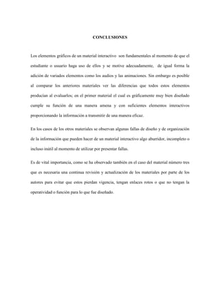 CONCLUSIONES

Los elementos gráficos de un material interactivo son fundamentales al momento de que el
estudiante o usuario haga uso de ellos y se motive adecuadamente, de igual forma la
adición de variados elementos como los audios y las animaciones. Sin embargo es posible
al comparar los anteriores materiales ver las diferencias que todos estos elementos
producían al evaluarlos; en el primer material el cual es gráficamente muy bien diseñado
cumple su función de una manera amena y con suficientes elementos interactivos
proporcionando la información a transmitir de una manera eficaz.
En los casos de los otros materiales se observan algunas fallas de diseño y de organización
de la información que pueden hacer de un material interactivo algo aburridor, incompleto o
incluso inútil al momento de utilizar por presentar fallas.
Es de vital importancia, como se ha observado también en el caso del material número tres
que es necesaria una continua revisión y actualización de los materiales por parte de los
autores para evitar que estos pierdan vigencia, tengan enlaces rotos o que no tengan la
operatividad o función para lo que fue diseñado.

 