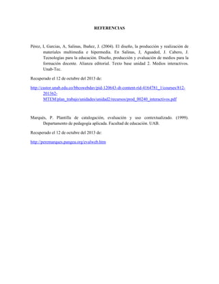 REFERENCIAS

Pérez, I, Garcias, A, Salinas, Ibañez, J. (2004). El diseño, la producción y realización de
materiales multimedia e hipermedia. En Salinas, J, Aguaded, J. Cabero, J.
Tecnologías para la educación. Diseño, producción y evaluación de medios para la
formación docente. Alianza editorial. Texto base unidad 2. Medios interactivos.
Unab-Tec.
Recuperado el 12 de octubre del 2013 de:
http://castor.unab.edu.co/bbcswebdav/pid-120643-dt-content-rid-4164781_1/courses/812201362MTEM/plan_trabajo/unidades/unidad2/recursos/prod_00240_interactivos.pdf

Marqués, P. Plantilla de catalogación, evaluación y uso contextualizado. (1999).
Departamento de pedagogía aplicada. Facultad de educación. UAB.
Recuperado el 12 de octubre del 2013 de:
http://peremarques.pangea.org/evalweb.htm

 