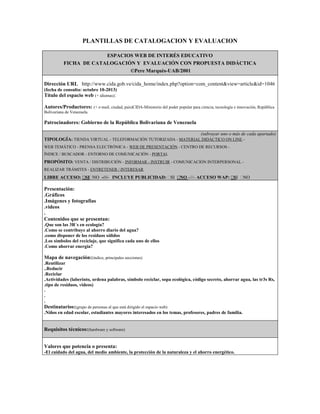 PLANTILLAS DE CATALOGACION Y EVALUACION
ESPACIOS WEB DE INTERÉS EDUCATIVO
FICHA DE CATALOGACIÓN Y EVALUACIÓN CON PROPUESTA DIDÁCTICA
©Pere Marquès-UAB/2001
Dirección URL http://www.cida.gob.ve/cida_home/index.php?option=com_content&view=article&id=1046
(fecha de consulta: octubre 10-2013)

Título del espacio web (+ idiomas):
Autores/Productores: (+ e-mail, ciudad, país)CIDA-Ministerio del poder popular para ciencia, tecnología e innovación, República
Bolivariana de Venezuela.

Patrocinadores: Gobierno de la República Bolivariana de Venezuela
(subrayar uno o más de cada apartado)
TIPOLOGÍA: TIENDA VIRTUAL - TELEFORMACIÓN TUTORIZADA - MATERIAL DIDÁCTICO ON LINE WEB TEMÁTICO - PRENSA ELECTRÓNICA - WEB DE PRESENTACIÓN - CENTRO DE RECURSOS ÍNDICE / BUSCADOR - ENTORNO DE COMUNICACIÓN - PORTAL

PROPÓSITO: VENTA / DISTRIBUCIÓN - INFORMAR - INSTRUIR - COMUNICACIÓN INTERPERSONAL REALIZAR TRÁMITES - ENTRETENER / INTERESAR

LIBRE ACCESO:  NO -///- INCLUYE PUBLICIDAD:   -///- ACCESO WAP:  
SI
SI NO
SI NO

Presentación:
.Gráficos
.Imágenes y fotografías
.videos
.
Contenidos que se presentan:
.Que son las 3R´s en ecología?
.Como se contribuye al ahorro diario del agua?
.como disponer de los residuos sólidos
.Los símbolos del reciclaje, que significa cada uno de ellos
.Como ahorrar energía?

Mapa de navegación:(índice, principales secciones)
.Reutilizar
..Reducir
.Reciclar
.Actividades (laberinto, ordena palabras, símbolo reciclar, sopa ecológica, código secreto, ahorrar agua, las tr3s Rs,
.tipo de residuos, videos)
.
.
.

Destinatarios:(grupo de personas al que está dirigido el espacio web)
.Niños en edad escolar, estudiantes mayores interesados en los temas, profesores, padres de familia.

Requisitos técnicos:(hardware y software)
Valores que potencia o presenta:
-El cuidado del agua, del medio ambiente, la protección de la naturaleza y el ahorro energético.

 
