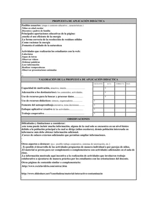 PROPUESTA DE APLICACIÓN DIDÁCTICA
Posibles usuarios: (etapa o contexto educativo , características )
.Niños en edad escolar
.Docentes y padres de familia

Principales aportaciones educativas de la página:
.enseña el uso eficiente de la energía
.La forma correcta de la recolección de residuos sólidos
.Como racionar la energía
.Fomenta el cuidado de la naturaleza
.
Actividades que realizarán los estudiantes con la web:
.Laberintos
.Sopas de letras
.Observar videos
.Ordenar palabras
.Leer información
.Realizar rompecabezas
.Observar presentaciones animadas
.
...

VALORACIÓN DE LA PROPUESTA DE APLICACIÓN DIDÁCTICA
EXCELENTE

ALTA

CORRECTA

BAJA

Capacidad de motivación, atractivo, interés…………………….

.

.X

.

.

Adecuación a los destinatariosde los contenidos, actividades.

.

.X

.

.

Uso de recursos para la buscar y procesar datos................

.

.X

.

.

Uso de recursos didácticos: síntesis, organizadores.................

.X

.

.

.

Fomento del autoaprendizaje.iniciativa, toma decisiones..........

.X

.

.

.

Enfoque aplicativo/ creativo de las actividades........................

.X

.

.

.

Trabajo cooperativo......................................................................

.X

.

.

.

OBSERVACIONES
Dificultades y limitaciones a considerar:
.este tema puede incluir mucha información, alguna de la cual solo se encuentra en un nivel básico
debido a la población principal a la cual se dirige (niños escolares), demás población interesada en
informarse más debe obtener información adicional.
.Carece de enlaces externos adicionales que permitan ampliar informaciones.
.
.
Otros aspectos a destacar: (p.e.: posible trabajo cooperativo, sistemas de tutorización, etc.)
. Es posible el desarrollo de las actividades propuestas de manera individual o por parejas de niños.
.El material se presta para ser complemento o complementarse con actividades adicionales en el aula de
clase.
.La información mostrada aquí incentiva a la realización de actividades que involucren trabajo
colaborativo a ejecutarse de manera práctica por los estudiantes con las orientaciones del docente.
Otras páginas de contenido similar o complementario:
.http://www.reciclavidrio.com/entrar.htm
http://www.slideshare.net/Yanetludena/material-interactivo-contaminacin
.

 