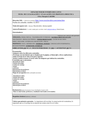 ESPACIOS WEB DE INTERÉS EDUCATIVO
FICHA DE CATALOGACIÓN Y EVALUACIÓN CON PROPUESTA DIDÁCTICA
©Pere Marquès-UAB/2001
Dirección URL ( + fecha de la consulta): http://www.reciclavidrio.com/entrar.htm

Fechas de consulta: octubre 12-2013
Título del espacio web (+ idiomas): Reciclavidrio- idioma:español
Autores/Productores: (+ e-mail, ciudad, país): ecovidrio- email: info@ecovidrio.es. Madrid.España
Patrocinadores:
(subrayar uno o más de cada apartado)
TIPOLOGÍA: TIENDA VIRTUAL - TELEFORMACIÓN TUTORIZADA - MATERIAL DIDÁCTICO ON LINE WEB TEMÁTICO - PRENSA ELECTRÓNICA - WEB DE PRESENTACIÓN - CENTRO DE RECURSOS ÍNDICE / BUSCADOR - ENTORNO DE COMUNICACIÓN - PORTAL

PROPÓSITO: VENTA / DISTRIBUCIÓN - INFORMAR - INSTRUIR - COMUNICACIÓN INTERPERSONAL REALIZAR TRÁMITES - ENTRETENER / INTERESAR

LIBRE ACCESO:  NO -///- INCLUYE PUBLICIDAD:   -///- ACCESO WAP:  NO
SI
SI NO
SI

Presentación:
.Imágenes sobre los diferentes contenidos
.Personaje con movimiento que se desplaza por la página, se llama iglú y ofrece explicaciones
.Indica la fecha de la visita en la parte superior
.Incluye sonidos al pasar el cursor sobre las imágenes que indican los contenidos.
Contenidos que se presentan:
.Reciclado de vidrio
.Noticias divertidas
.Cadena de reciclaje
.Juegos
.concursos
Material para los profesores
Material para el móvil

Mapa de navegación:(índice, principales secciones)
.
. Reciclado de vidrio
.Noticias divertidas
.Cadena de reciclaje
.Juegos
.concursos
Material para los profesores
Material para el móvil
.
.

Destinatarios:(grupo de personas al que está dirigido el espacio web)
.Niños en edad escolar, profesores y estudiantes interesados en la temática

Requisitos técnicos:(hardware y software)
Valores que potencia o presenta: La importancia del reciclaje, la conservación de la naturaleza, lo
importante que es el reciclaje de un material tan común como lo es el vidrio.

 