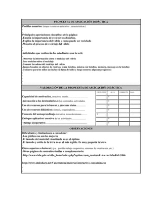 PROPUESTA DE APLICACIÓN DIDÁCTICA
Posibles usuarios: (etapa o contexto educativo , características )
.
.

Principales aportaciones educativas de la página:
.Enseña la importancia de reciclar los desechos.
.Explica la importancia del vidrio y como puede ser reciclado
.Muestra el proceso de reciclaje del vidrio
.
.
Actividades que realizarán los estudiantes con la web:
.
.Observar la información sobre el reciclaje del vidrio
.Leer noticias sobre el reciclaje
.Conocer la cadena del reciclaje del vidrio
.Juegos basados en objetos de reciclaje (caza botellas, música con botellas, memory, mensaje en la botella)
.Concurso para los niños (se incluyen datos del niño y luego contesta algunas preguntas)
.
.
.
.
.

VALORACIÓN DE LA PROPUESTA DE APLICACIÓN DIDÁCTICA
EXCELENTE

ALTA

CORRECTA

BAJA

Capacidad de motivación, atractivo, interés…………………….

.

.X

.

.

Adecuación a los destinatariosde los contenidos, actividades.

.

.X

.

.

Uso de recursos para la buscar y procesar datos................

.

.X

.

.

Uso de recursos didácticos: síntesis, organizadores.................

.

.X

.

.

Fomento del autoaprendizaje.iniciativa, toma decisiones..........

.X

.

.

.

Enfoque aplicativo/ creativo de las actividades........................

.

.X

.

.

Trabajo cooperativo......................................................................

.

.X

.

.

OBSERVACIONES
Dificultades y limitaciones a considerar:
.Los gráficos no son los mejores
.El tamaño del material visualizado no es el óptimo
.El tamaño y estilo de la letra no es el más legible. Es muy pequeña la letra.
.
Otros aspectos a destacar: (p.e.: posible trabajo cooperativo, sistemas de tutorización, etc.)
.Otras páginas de contenido similar o complementario:
.http://www.cida.gob.ve/cida_home/index.php?option=com_content&view=article&id=1046
http://www.slideshare.net/Yanetludena/material-interactivo-contaminacin
.
.

 