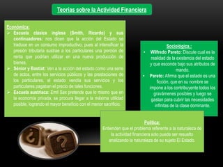 Teorías sobre la Actividad Financiera
Económica:
 Escuela clásica inglesa (Smith, Ricardo) y sus
continuadores: nos dicen que la acción del Estado se
traduce en un consumo improductivo, pues al intensificar la
presión tributaria sustrae a los particulares una porción de
renta que podrían utilizar en una nueva producción de
bienes.
 Sénior y Bastiat: Ven a la acción del estado como una serie
de actos, entre los servicios públicos y las prestaciones de
los particulares, el estado vendía sus servicios y los
particulares pagaban el precio de tales funciones.
 Escuela austriaca: Emil Sax pretende que lo mismo que en
la economía privada, se procura llegar a la máxima utilidad
posible, logrando el mayor beneficio con el menor sacrificio.
Sociológica.:
• Wilfredo Pareto: Discute cual es la
realidad de la existencia del estado
y que esconde bajo sus atributos de
mando.
• Pareto: Afirma que el estado es una
ficción, que en su nombre se
impone a los contribuyente todos los
gravámenes posibles y luego se
gastan para cubrir las necesidades
infinitas de la clase dominante.
Política:
Entienden que el problema referente a la naturaleza de
la actividad financiera solo puede ser resuelto
analizando la naturaleza de su sujeto El Estado.
 